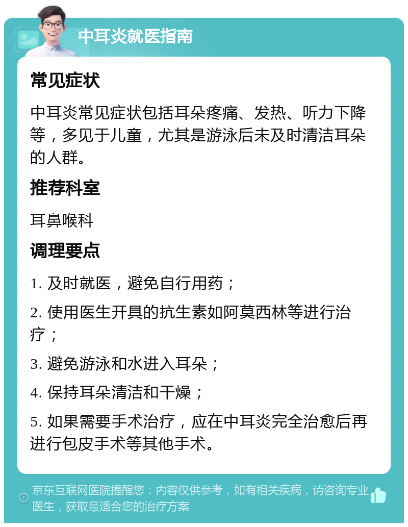 中耳炎就医指南 常见症状 中耳炎常见症状包括耳朵疼痛、发热、听力下降等，多见于儿童，尤其是游泳后未及时清洁耳朵的人群。 推荐科室 耳鼻喉科 调理要点 1. 及时就医，避免自行用药； 2. 使用医生开具的抗生素如阿莫西林等进行治疗； 3. 避免游泳和水进入耳朵； 4. 保持耳朵清洁和干燥； 5. 如果需要手术治疗，应在中耳炎完全治愈后再进行包皮手术等其他手术。