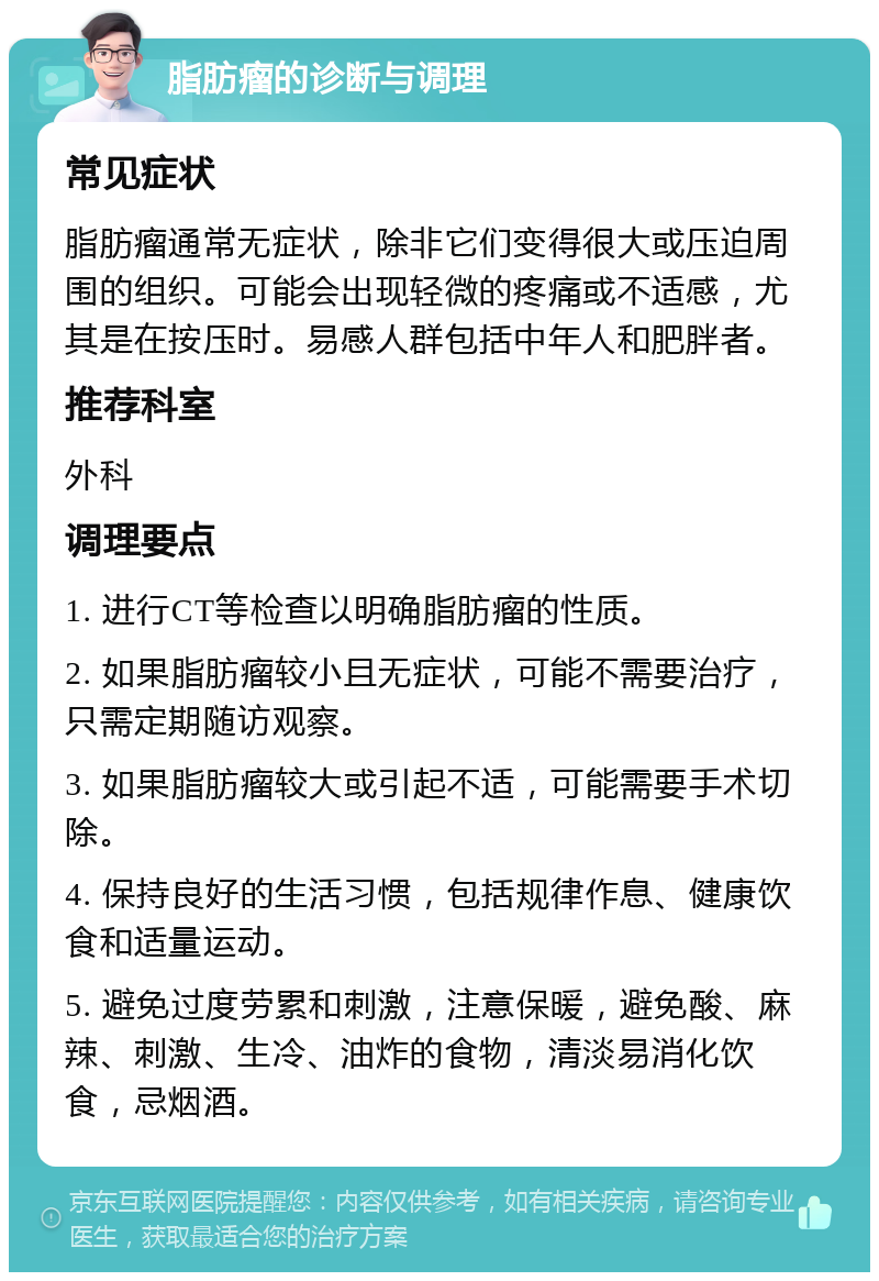 脂肪瘤的诊断与调理 常见症状 脂肪瘤通常无症状，除非它们变得很大或压迫周围的组织。可能会出现轻微的疼痛或不适感，尤其是在按压时。易感人群包括中年人和肥胖者。 推荐科室 外科 调理要点 1. 进行CT等检查以明确脂肪瘤的性质。 2. 如果脂肪瘤较小且无症状，可能不需要治疗，只需定期随访观察。 3. 如果脂肪瘤较大或引起不适，可能需要手术切除。 4. 保持良好的生活习惯，包括规律作息、健康饮食和适量运动。 5. 避免过度劳累和刺激，注意保暖，避免酸、麻辣、刺激、生冷、油炸的食物，清淡易消化饮食，忌烟酒。