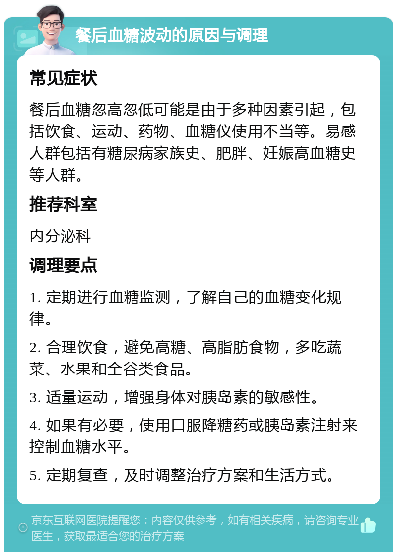 餐后血糖波动的原因与调理 常见症状 餐后血糖忽高忽低可能是由于多种因素引起，包括饮食、运动、药物、血糖仪使用不当等。易感人群包括有糖尿病家族史、肥胖、妊娠高血糖史等人群。 推荐科室 内分泌科 调理要点 1. 定期进行血糖监测，了解自己的血糖变化规律。 2. 合理饮食，避免高糖、高脂肪食物，多吃蔬菜、水果和全谷类食品。 3. 适量运动，增强身体对胰岛素的敏感性。 4. 如果有必要，使用口服降糖药或胰岛素注射来控制血糖水平。 5. 定期复查，及时调整治疗方案和生活方式。