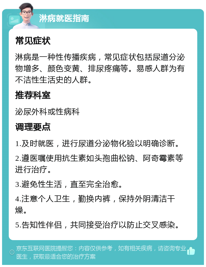 淋病就医指南 常见症状 淋病是一种性传播疾病，常见症状包括尿道分泌物增多、颜色变黄、排尿疼痛等。易感人群为有不洁性生活史的人群。 推荐科室 泌尿外科或性病科 调理要点 1.及时就医，进行尿道分泌物化验以明确诊断。 2.遵医嘱使用抗生素如头孢曲松钠、阿奇霉素等进行治疗。 3.避免性生活，直至完全治愈。 4.注意个人卫生，勤换内裤，保持外阴清洁干燥。 5.告知性伴侣，共同接受治疗以防止交叉感染。