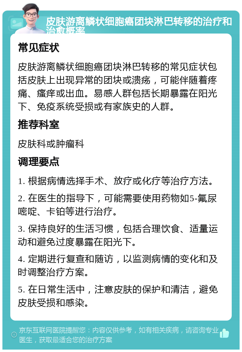 皮肤游离鳞状细胞癌团块淋巴转移的治疗和治愈概率 常见症状 皮肤游离鳞状细胞癌团块淋巴转移的常见症状包括皮肤上出现异常的团块或溃疡，可能伴随着疼痛、瘙痒或出血。易感人群包括长期暴露在阳光下、免疫系统受损或有家族史的人群。 推荐科室 皮肤科或肿瘤科 调理要点 1. 根据病情选择手术、放疗或化疗等治疗方法。 2. 在医生的指导下，可能需要使用药物如5-氟尿嘧啶、卡铂等进行治疗。 3. 保持良好的生活习惯，包括合理饮食、适量运动和避免过度暴露在阳光下。 4. 定期进行复查和随访，以监测病情的变化和及时调整治疗方案。 5. 在日常生活中，注意皮肤的保护和清洁，避免皮肤受损和感染。