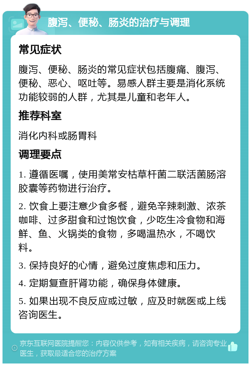 腹泻、便秘、肠炎的治疗与调理 常见症状 腹泻、便秘、肠炎的常见症状包括腹痛、腹泻、便秘、恶心、呕吐等。易感人群主要是消化系统功能较弱的人群，尤其是儿童和老年人。 推荐科室 消化内科或肠胃科 调理要点 1. 遵循医嘱，使用美常安枯草杆菌二联活菌肠溶胶囊等药物进行治疗。 2. 饮食上要注意少食多餐，避免辛辣刺激、浓茶咖啡、过多甜食和过饱饮食，少吃生冷食物和海鲜、鱼、火锅类的食物，多喝温热水，不喝饮料。 3. 保持良好的心情，避免过度焦虑和压力。 4. 定期复查肝肾功能，确保身体健康。 5. 如果出现不良反应或过敏，应及时就医或上线咨询医生。