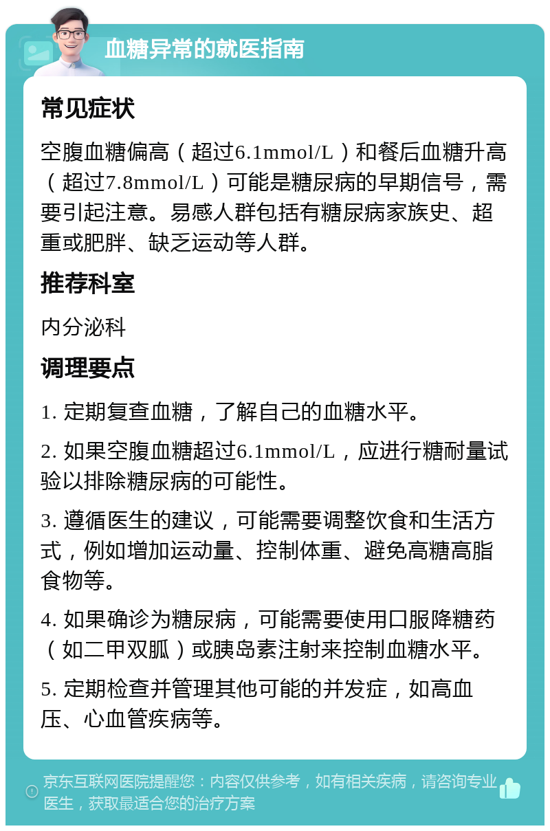 血糖异常的就医指南 常见症状 空腹血糖偏高（超过6.1mmol/L）和餐后血糖升高（超过7.8mmol/L）可能是糖尿病的早期信号，需要引起注意。易感人群包括有糖尿病家族史、超重或肥胖、缺乏运动等人群。 推荐科室 内分泌科 调理要点 1. 定期复查血糖，了解自己的血糖水平。 2. 如果空腹血糖超过6.1mmol/L，应进行糖耐量试验以排除糖尿病的可能性。 3. 遵循医生的建议，可能需要调整饮食和生活方式，例如增加运动量、控制体重、避免高糖高脂食物等。 4. 如果确诊为糖尿病，可能需要使用口服降糖药（如二甲双胍）或胰岛素注射来控制血糖水平。 5. 定期检查并管理其他可能的并发症，如高血压、心血管疾病等。