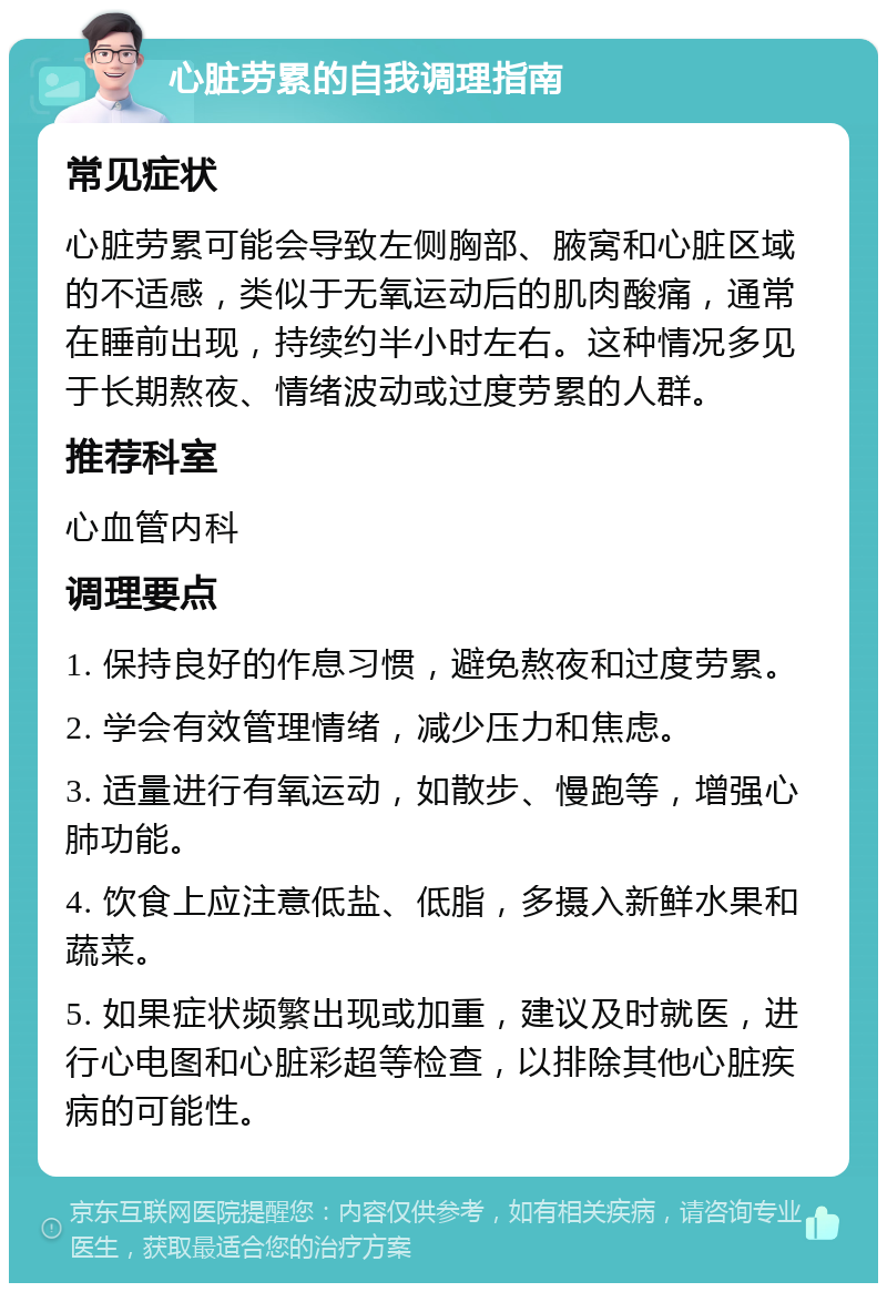 心脏劳累的自我调理指南 常见症状 心脏劳累可能会导致左侧胸部、腋窝和心脏区域的不适感，类似于无氧运动后的肌肉酸痛，通常在睡前出现，持续约半小时左右。这种情况多见于长期熬夜、情绪波动或过度劳累的人群。 推荐科室 心血管内科 调理要点 1. 保持良好的作息习惯，避免熬夜和过度劳累。 2. 学会有效管理情绪，减少压力和焦虑。 3. 适量进行有氧运动，如散步、慢跑等，增强心肺功能。 4. 饮食上应注意低盐、低脂，多摄入新鲜水果和蔬菜。 5. 如果症状频繁出现或加重，建议及时就医，进行心电图和心脏彩超等检查，以排除其他心脏疾病的可能性。