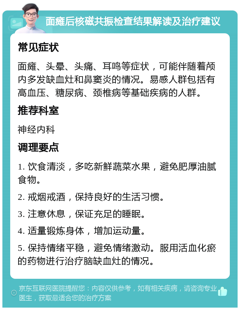 面瘫后核磁共振检查结果解读及治疗建议 常见症状 面瘫、头晕、头痛、耳鸣等症状，可能伴随着颅内多发缺血灶和鼻窦炎的情况。易感人群包括有高血压、糖尿病、颈椎病等基础疾病的人群。 推荐科室 神经内科 调理要点 1. 饮食清淡，多吃新鲜蔬菜水果，避免肥厚油腻食物。 2. 戒烟戒酒，保持良好的生活习惯。 3. 注意休息，保证充足的睡眠。 4. 适量锻炼身体，增加运动量。 5. 保持情绪平稳，避免情绪激动。服用活血化瘀的药物进行治疗脑缺血灶的情况。