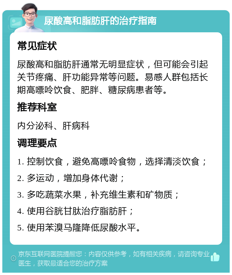 尿酸高和脂肪肝的治疗指南 常见症状 尿酸高和脂肪肝通常无明显症状，但可能会引起关节疼痛、肝功能异常等问题。易感人群包括长期高嘌呤饮食、肥胖、糖尿病患者等。 推荐科室 内分泌科、肝病科 调理要点 1. 控制饮食，避免高嘌呤食物，选择清淡饮食； 2. 多运动，增加身体代谢； 3. 多吃蔬菜水果，补充维生素和矿物质； 4. 使用谷胱甘肽治疗脂肪肝； 5. 使用苯溴马隆降低尿酸水平。