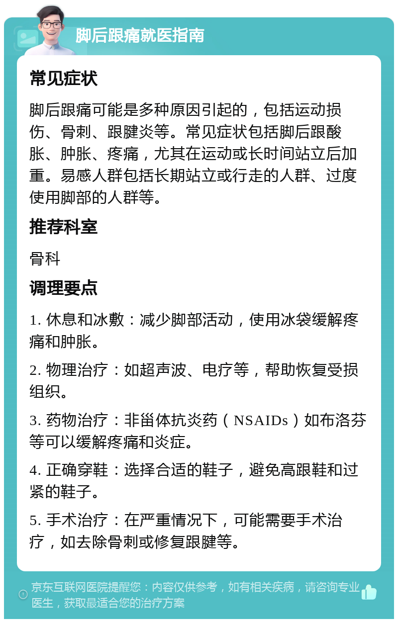 脚后跟痛就医指南 常见症状 脚后跟痛可能是多种原因引起的，包括运动损伤、骨刺、跟腱炎等。常见症状包括脚后跟酸胀、肿胀、疼痛，尤其在运动或长时间站立后加重。易感人群包括长期站立或行走的人群、过度使用脚部的人群等。 推荐科室 骨科 调理要点 1. 休息和冰敷：减少脚部活动，使用冰袋缓解疼痛和肿胀。 2. 物理治疗：如超声波、电疗等，帮助恢复受损组织。 3. 药物治疗：非甾体抗炎药（NSAIDs）如布洛芬等可以缓解疼痛和炎症。 4. 正确穿鞋：选择合适的鞋子，避免高跟鞋和过紧的鞋子。 5. 手术治疗：在严重情况下，可能需要手术治疗，如去除骨刺或修复跟腱等。