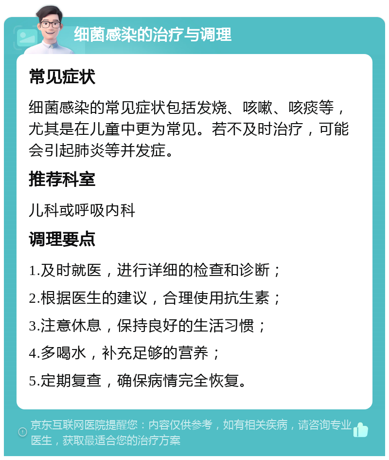 细菌感染的治疗与调理 常见症状 细菌感染的常见症状包括发烧、咳嗽、咳痰等，尤其是在儿童中更为常见。若不及时治疗，可能会引起肺炎等并发症。 推荐科室 儿科或呼吸内科 调理要点 1.及时就医，进行详细的检查和诊断； 2.根据医生的建议，合理使用抗生素； 3.注意休息，保持良好的生活习惯； 4.多喝水，补充足够的营养； 5.定期复查，确保病情完全恢复。