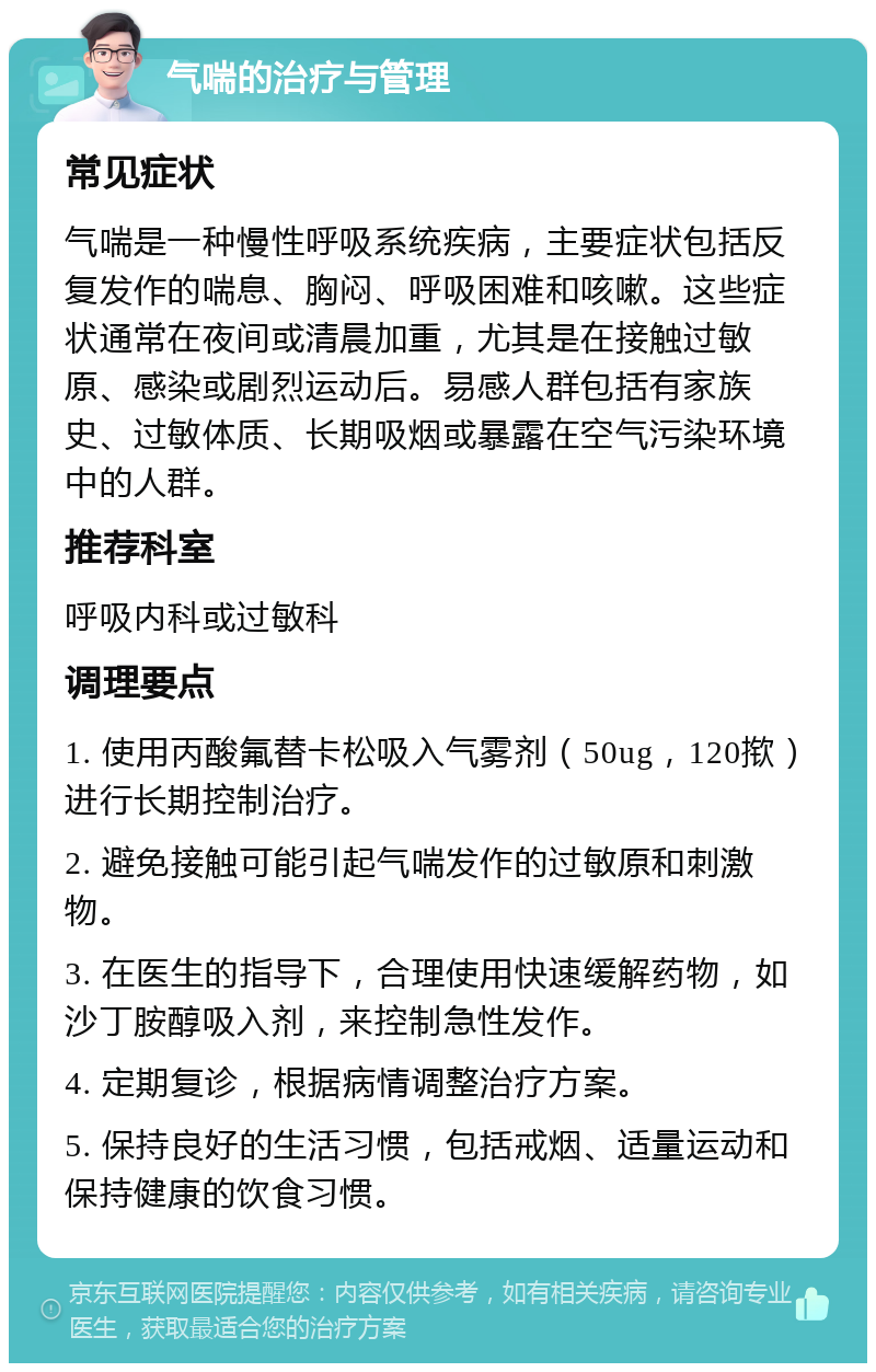 气喘的治疗与管理 常见症状 气喘是一种慢性呼吸系统疾病，主要症状包括反复发作的喘息、胸闷、呼吸困难和咳嗽。这些症状通常在夜间或清晨加重，尤其是在接触过敏原、感染或剧烈运动后。易感人群包括有家族史、过敏体质、长期吸烟或暴露在空气污染环境中的人群。 推荐科室 呼吸内科或过敏科 调理要点 1. 使用丙酸氟替卡松吸入气雾剂（50ug，120揿）进行长期控制治疗。 2. 避免接触可能引起气喘发作的过敏原和刺激物。 3. 在医生的指导下，合理使用快速缓解药物，如沙丁胺醇吸入剂，来控制急性发作。 4. 定期复诊，根据病情调整治疗方案。 5. 保持良好的生活习惯，包括戒烟、适量运动和保持健康的饮食习惯。