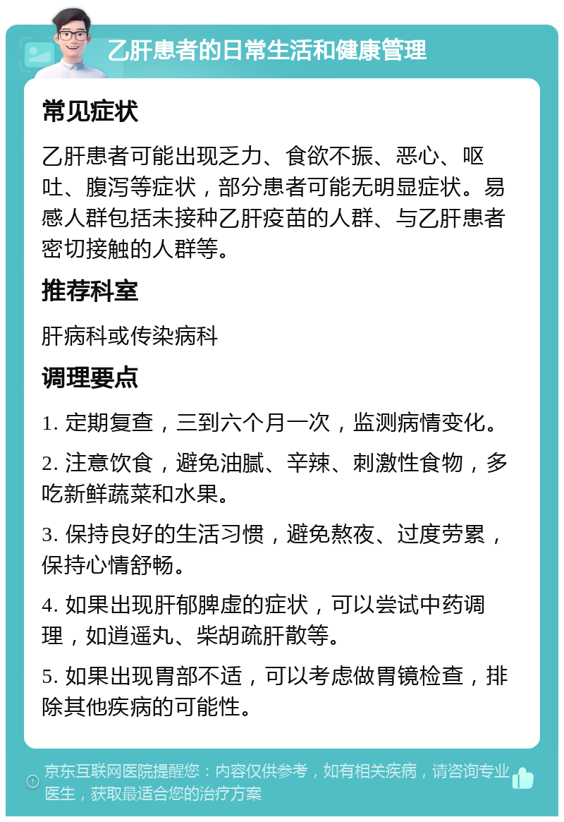 乙肝患者的日常生活和健康管理 常见症状 乙肝患者可能出现乏力、食欲不振、恶心、呕吐、腹泻等症状，部分患者可能无明显症状。易感人群包括未接种乙肝疫苗的人群、与乙肝患者密切接触的人群等。 推荐科室 肝病科或传染病科 调理要点 1. 定期复查，三到六个月一次，监测病情变化。 2. 注意饮食，避免油腻、辛辣、刺激性食物，多吃新鲜蔬菜和水果。 3. 保持良好的生活习惯，避免熬夜、过度劳累，保持心情舒畅。 4. 如果出现肝郁脾虚的症状，可以尝试中药调理，如逍遥丸、柴胡疏肝散等。 5. 如果出现胃部不适，可以考虑做胃镜检查，排除其他疾病的可能性。