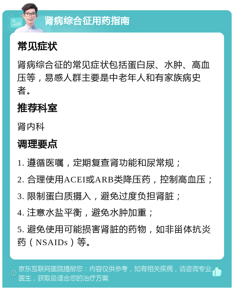 肾病综合征用药指南 常见症状 肾病综合征的常见症状包括蛋白尿、水肿、高血压等，易感人群主要是中老年人和有家族病史者。 推荐科室 肾内科 调理要点 1. 遵循医嘱，定期复查肾功能和尿常规； 2. 合理使用ACEI或ARB类降压药，控制高血压； 3. 限制蛋白质摄入，避免过度负担肾脏； 4. 注意水盐平衡，避免水肿加重； 5. 避免使用可能损害肾脏的药物，如非甾体抗炎药（NSAIDs）等。