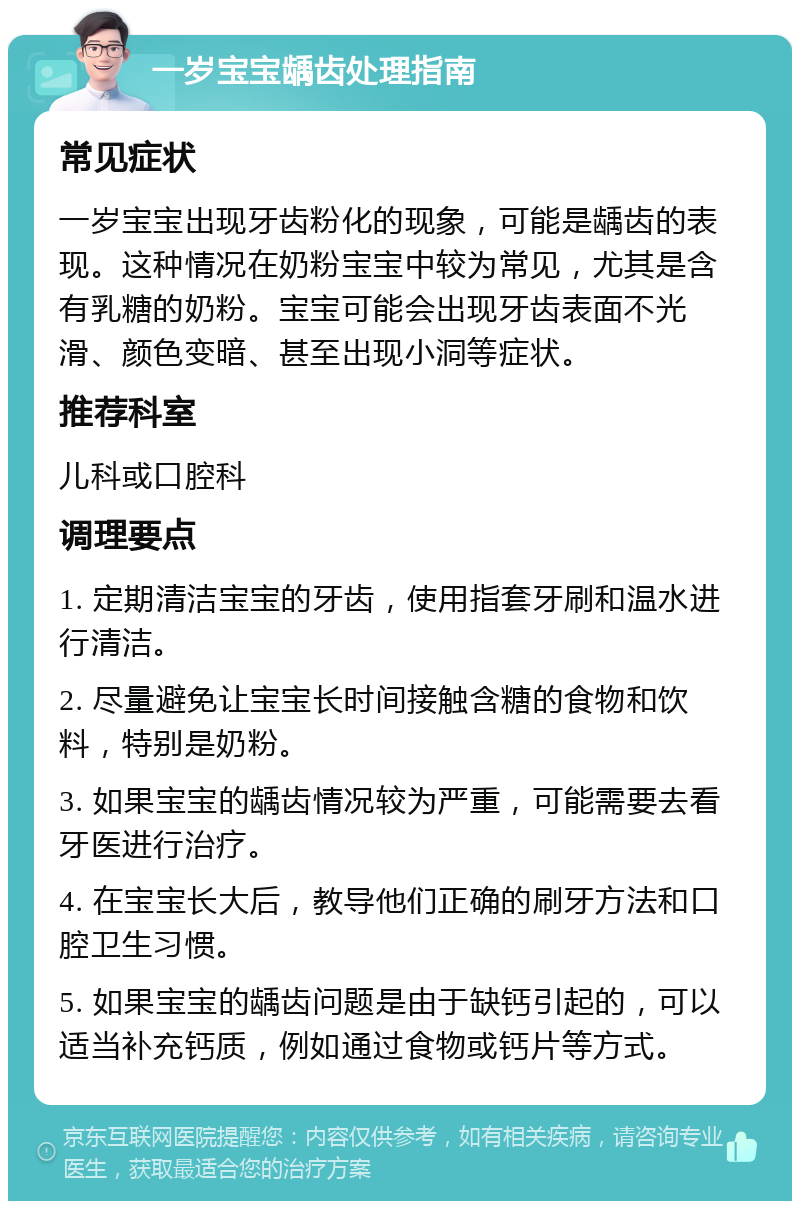 一岁宝宝龋齿处理指南 常见症状 一岁宝宝出现牙齿粉化的现象，可能是龋齿的表现。这种情况在奶粉宝宝中较为常见，尤其是含有乳糖的奶粉。宝宝可能会出现牙齿表面不光滑、颜色变暗、甚至出现小洞等症状。 推荐科室 儿科或口腔科 调理要点 1. 定期清洁宝宝的牙齿，使用指套牙刷和温水进行清洁。 2. 尽量避免让宝宝长时间接触含糖的食物和饮料，特别是奶粉。 3. 如果宝宝的龋齿情况较为严重，可能需要去看牙医进行治疗。 4. 在宝宝长大后，教导他们正确的刷牙方法和口腔卫生习惯。 5. 如果宝宝的龋齿问题是由于缺钙引起的，可以适当补充钙质，例如通过食物或钙片等方式。