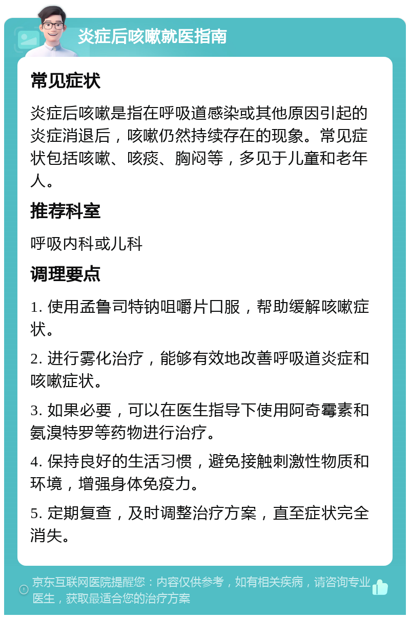 炎症后咳嗽就医指南 常见症状 炎症后咳嗽是指在呼吸道感染或其他原因引起的炎症消退后，咳嗽仍然持续存在的现象。常见症状包括咳嗽、咳痰、胸闷等，多见于儿童和老年人。 推荐科室 呼吸内科或儿科 调理要点 1. 使用孟鲁司特钠咀嚼片口服，帮助缓解咳嗽症状。 2. 进行雾化治疗，能够有效地改善呼吸道炎症和咳嗽症状。 3. 如果必要，可以在医生指导下使用阿奇霉素和氨溴特罗等药物进行治疗。 4. 保持良好的生活习惯，避免接触刺激性物质和环境，增强身体免疫力。 5. 定期复查，及时调整治疗方案，直至症状完全消失。