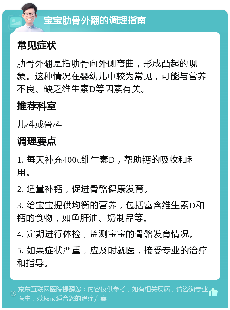 宝宝肋骨外翻的调理指南 常见症状 肋骨外翻是指肋骨向外侧弯曲，形成凸起的现象。这种情况在婴幼儿中较为常见，可能与营养不良、缺乏维生素D等因素有关。 推荐科室 儿科或骨科 调理要点 1. 每天补充400u维生素D，帮助钙的吸收和利用。 2. 适量补钙，促进骨骼健康发育。 3. 给宝宝提供均衡的营养，包括富含维生素D和钙的食物，如鱼肝油、奶制品等。 4. 定期进行体检，监测宝宝的骨骼发育情况。 5. 如果症状严重，应及时就医，接受专业的治疗和指导。