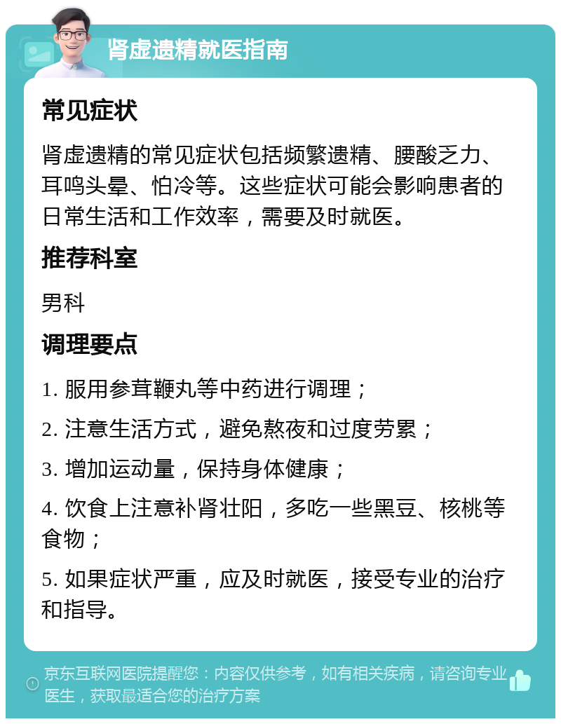 肾虚遗精就医指南 常见症状 肾虚遗精的常见症状包括频繁遗精、腰酸乏力、耳鸣头晕、怕冷等。这些症状可能会影响患者的日常生活和工作效率，需要及时就医。 推荐科室 男科 调理要点 1. 服用参茸鞭丸等中药进行调理； 2. 注意生活方式，避免熬夜和过度劳累； 3. 增加运动量，保持身体健康； 4. 饮食上注意补肾壮阳，多吃一些黑豆、核桃等食物； 5. 如果症状严重，应及时就医，接受专业的治疗和指导。