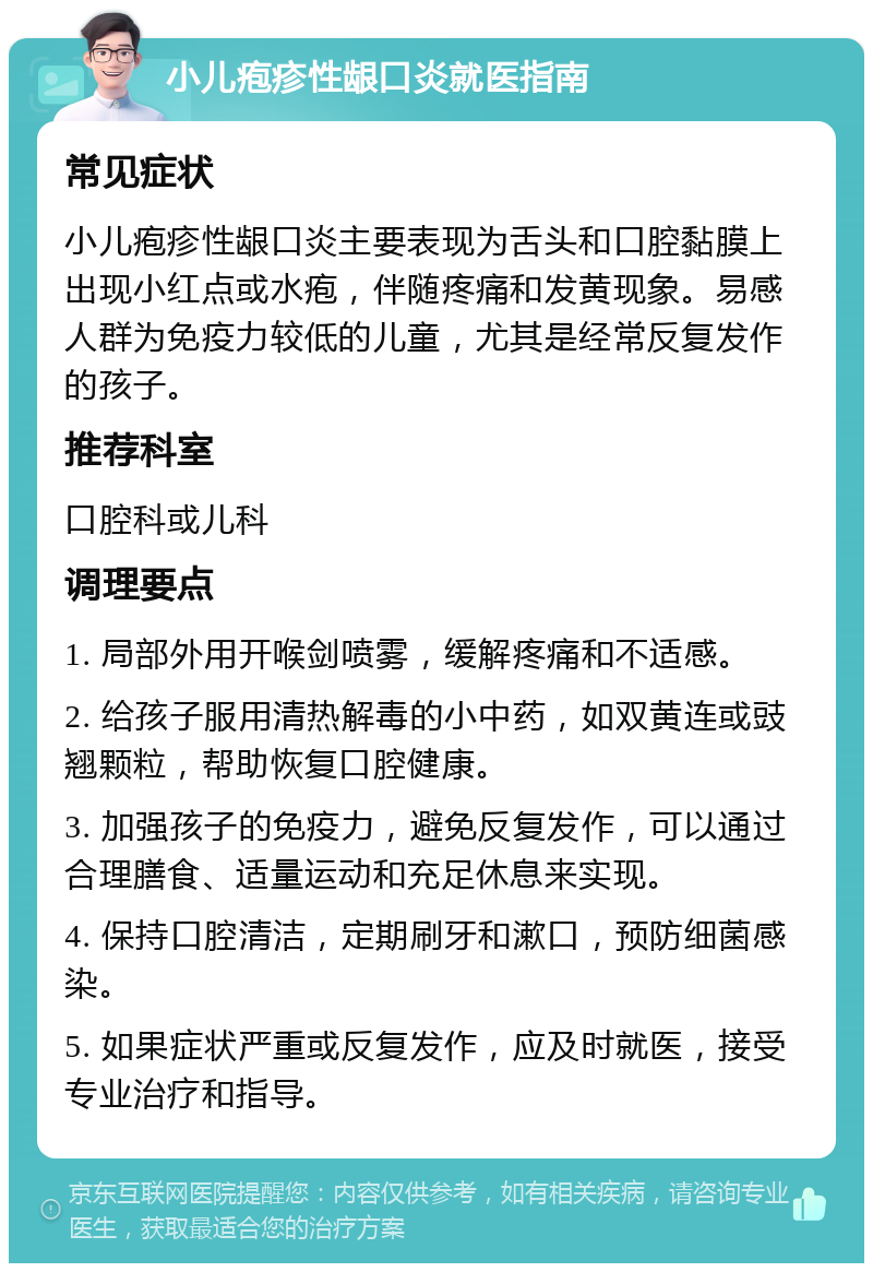 小儿疱疹性龈口炎就医指南 常见症状 小儿疱疹性龈口炎主要表现为舌头和口腔黏膜上出现小红点或水疱，伴随疼痛和发黄现象。易感人群为免疫力较低的儿童，尤其是经常反复发作的孩子。 推荐科室 口腔科或儿科 调理要点 1. 局部外用开喉剑喷雾，缓解疼痛和不适感。 2. 给孩子服用清热解毒的小中药，如双黄连或豉翘颗粒，帮助恢复口腔健康。 3. 加强孩子的免疫力，避免反复发作，可以通过合理膳食、适量运动和充足休息来实现。 4. 保持口腔清洁，定期刷牙和漱口，预防细菌感染。 5. 如果症状严重或反复发作，应及时就医，接受专业治疗和指导。