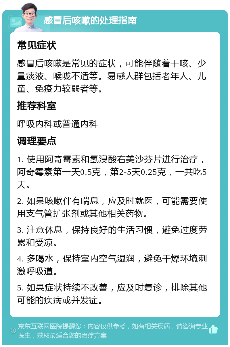 感冒后咳嗽的处理指南 常见症状 感冒后咳嗽是常见的症状，可能伴随着干咳、少量痰液、喉咙不适等。易感人群包括老年人、儿童、免疫力较弱者等。 推荐科室 呼吸内科或普通内科 调理要点 1. 使用阿奇霉素和氢溴酸右美沙芬片进行治疗，阿奇霉素第一天0.5克，第2-5天0.25克，一共吃5天。 2. 如果咳嗽伴有喘息，应及时就医，可能需要使用支气管扩张剂或其他相关药物。 3. 注意休息，保持良好的生活习惯，避免过度劳累和受凉。 4. 多喝水，保持室内空气湿润，避免干燥环境刺激呼吸道。 5. 如果症状持续不改善，应及时复诊，排除其他可能的疾病或并发症。