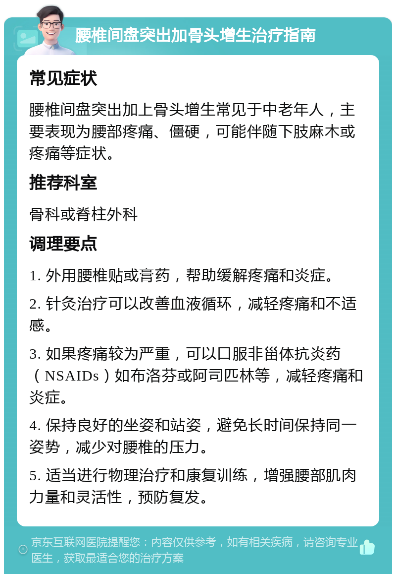 腰椎间盘突出加骨头增生治疗指南 常见症状 腰椎间盘突出加上骨头增生常见于中老年人，主要表现为腰部疼痛、僵硬，可能伴随下肢麻木或疼痛等症状。 推荐科室 骨科或脊柱外科 调理要点 1. 外用腰椎贴或膏药，帮助缓解疼痛和炎症。 2. 针灸治疗可以改善血液循环，减轻疼痛和不适感。 3. 如果疼痛较为严重，可以口服非甾体抗炎药（NSAIDs）如布洛芬或阿司匹林等，减轻疼痛和炎症。 4. 保持良好的坐姿和站姿，避免长时间保持同一姿势，减少对腰椎的压力。 5. 适当进行物理治疗和康复训练，增强腰部肌肉力量和灵活性，预防复发。