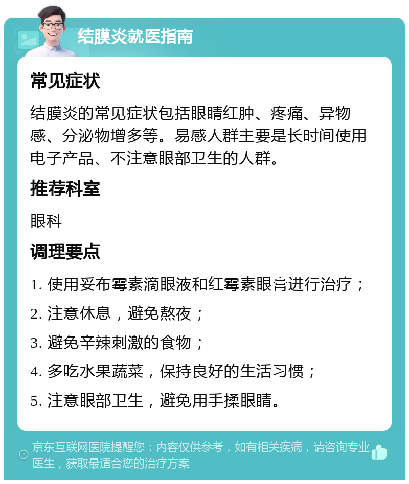 结膜炎就医指南 常见症状 结膜炎的常见症状包括眼睛红肿、疼痛、异物感、分泌物增多等。易感人群主要是长时间使用电子产品、不注意眼部卫生的人群。 推荐科室 眼科 调理要点 1. 使用妥布霉素滴眼液和红霉素眼膏进行治疗； 2. 注意休息，避免熬夜； 3. 避免辛辣刺激的食物； 4. 多吃水果蔬菜，保持良好的生活习惯； 5. 注意眼部卫生，避免用手揉眼睛。