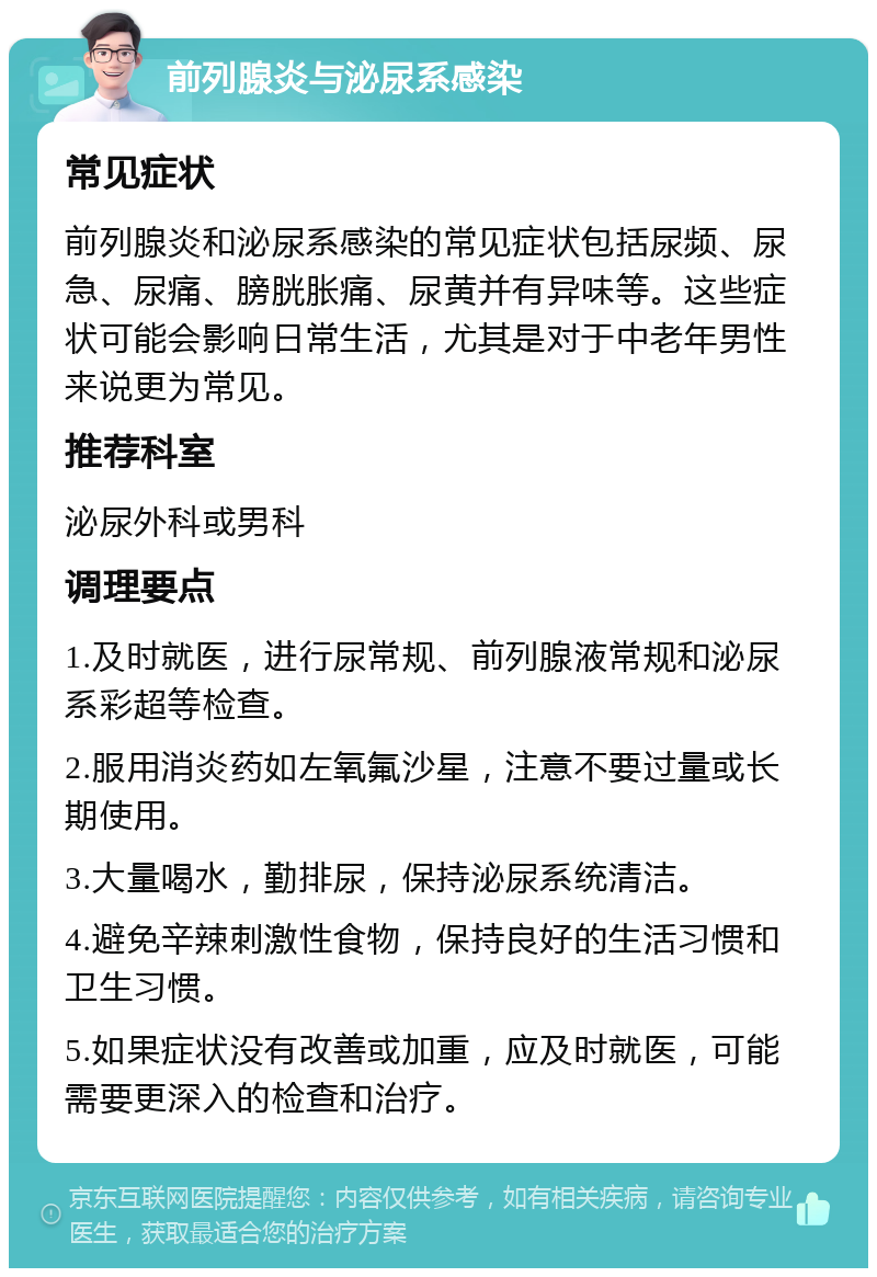 前列腺炎与泌尿系感染 常见症状 前列腺炎和泌尿系感染的常见症状包括尿频、尿急、尿痛、膀胱胀痛、尿黄并有异味等。这些症状可能会影响日常生活，尤其是对于中老年男性来说更为常见。 推荐科室 泌尿外科或男科 调理要点 1.及时就医，进行尿常规、前列腺液常规和泌尿系彩超等检查。 2.服用消炎药如左氧氟沙星，注意不要过量或长期使用。 3.大量喝水，勤排尿，保持泌尿系统清洁。 4.避免辛辣刺激性食物，保持良好的生活习惯和卫生习惯。 5.如果症状没有改善或加重，应及时就医，可能需要更深入的检查和治疗。