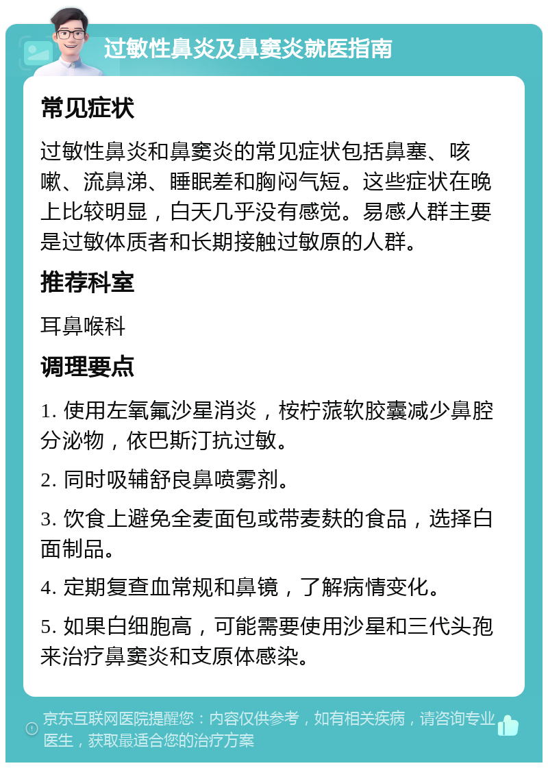 过敏性鼻炎及鼻窦炎就医指南 常见症状 过敏性鼻炎和鼻窦炎的常见症状包括鼻塞、咳嗽、流鼻涕、睡眠差和胸闷气短。这些症状在晚上比较明显，白天几乎没有感觉。易感人群主要是过敏体质者和长期接触过敏原的人群。 推荐科室 耳鼻喉科 调理要点 1. 使用左氧氟沙星消炎，桉柠蒎软胶囊减少鼻腔分泌物，依巴斯汀抗过敏。 2. 同时吸辅舒良鼻喷雾剂。 3. 饮食上避免全麦面包或带麦麸的食品，选择白面制品。 4. 定期复查血常规和鼻镜，了解病情变化。 5. 如果白细胞高，可能需要使用沙星和三代头孢来治疗鼻窦炎和支原体感染。