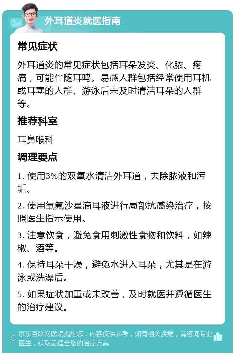 外耳道炎就医指南 常见症状 外耳道炎的常见症状包括耳朵发炎、化脓、疼痛，可能伴随耳鸣。易感人群包括经常使用耳机或耳塞的人群、游泳后未及时清洁耳朵的人群等。 推荐科室 耳鼻喉科 调理要点 1. 使用3%的双氧水清洁外耳道，去除脓液和污垢。 2. 使用氧氟沙星滴耳液进行局部抗感染治疗，按照医生指示使用。 3. 注意饮食，避免食用刺激性食物和饮料，如辣椒、酒等。 4. 保持耳朵干燥，避免水进入耳朵，尤其是在游泳或洗澡后。 5. 如果症状加重或未改善，及时就医并遵循医生的治疗建议。