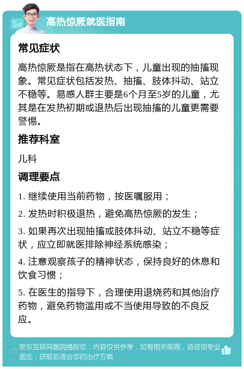 高热惊厥就医指南 常见症状 高热惊厥是指在高热状态下，儿童出现的抽搐现象。常见症状包括发热、抽搐、肢体抖动、站立不稳等。易感人群主要是6个月至5岁的儿童，尤其是在发热初期或退热后出现抽搐的儿童更需要警惕。 推荐科室 儿科 调理要点 1. 继续使用当前药物，按医嘱服用； 2. 发热时积极退热，避免高热惊厥的发生； 3. 如果再次出现抽搐或肢体抖动、站立不稳等症状，应立即就医排除神经系统感染； 4. 注意观察孩子的精神状态，保持良好的休息和饮食习惯； 5. 在医生的指导下，合理使用退烧药和其他治疗药物，避免药物滥用或不当使用导致的不良反应。