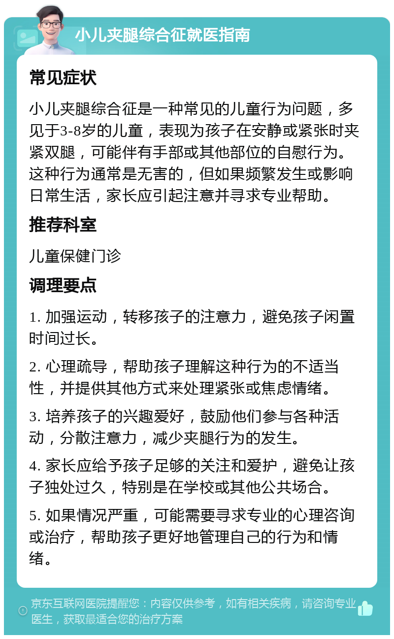 小儿夹腿综合征就医指南 常见症状 小儿夹腿综合征是一种常见的儿童行为问题，多见于3-8岁的儿童，表现为孩子在安静或紧张时夹紧双腿，可能伴有手部或其他部位的自慰行为。这种行为通常是无害的，但如果频繁发生或影响日常生活，家长应引起注意并寻求专业帮助。 推荐科室 儿童保健门诊 调理要点 1. 加强运动，转移孩子的注意力，避免孩子闲置时间过长。 2. 心理疏导，帮助孩子理解这种行为的不适当性，并提供其他方式来处理紧张或焦虑情绪。 3. 培养孩子的兴趣爱好，鼓励他们参与各种活动，分散注意力，减少夹腿行为的发生。 4. 家长应给予孩子足够的关注和爱护，避免让孩子独处过久，特别是在学校或其他公共场合。 5. 如果情况严重，可能需要寻求专业的心理咨询或治疗，帮助孩子更好地管理自己的行为和情绪。