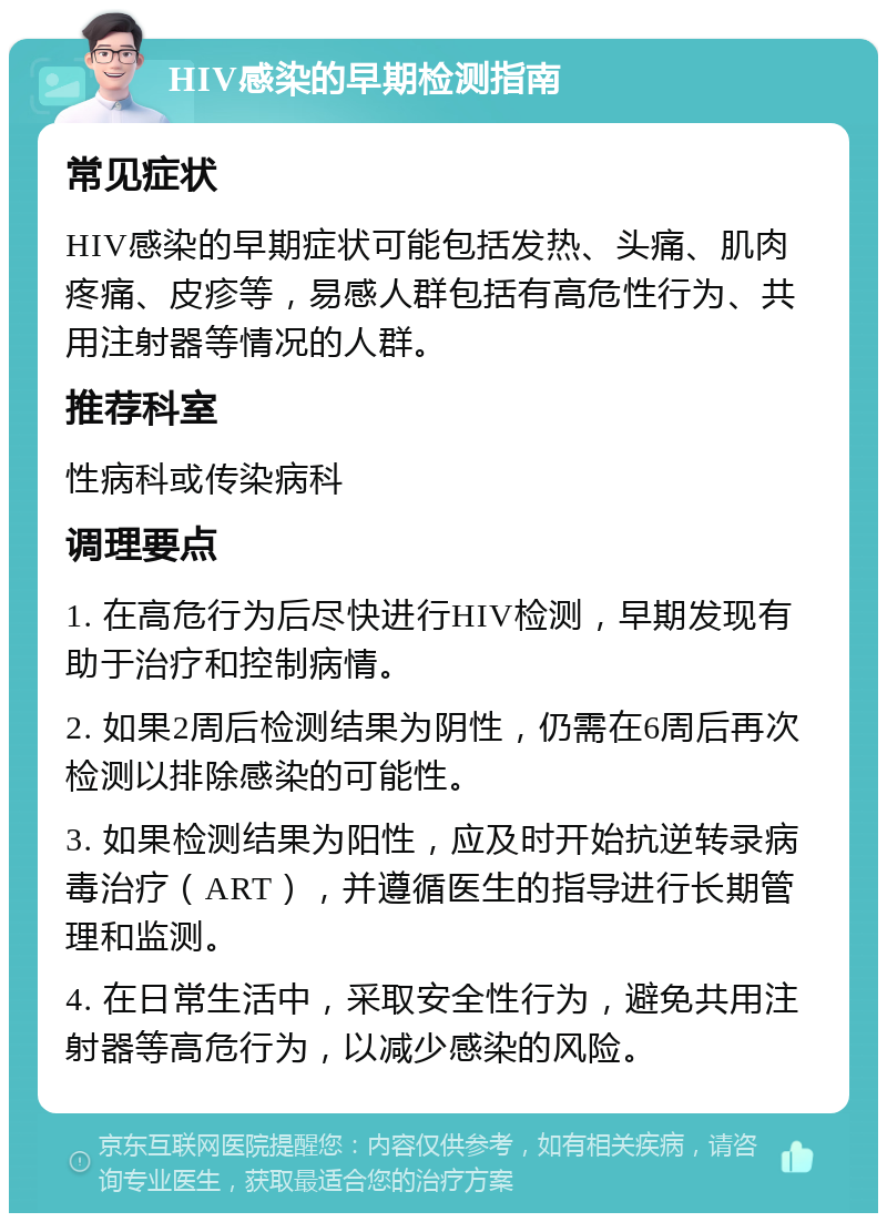 HIV感染的早期检测指南 常见症状 HIV感染的早期症状可能包括发热、头痛、肌肉疼痛、皮疹等，易感人群包括有高危性行为、共用注射器等情况的人群。 推荐科室 性病科或传染病科 调理要点 1. 在高危行为后尽快进行HIV检测，早期发现有助于治疗和控制病情。 2. 如果2周后检测结果为阴性，仍需在6周后再次检测以排除感染的可能性。 3. 如果检测结果为阳性，应及时开始抗逆转录病毒治疗（ART），并遵循医生的指导进行长期管理和监测。 4. 在日常生活中，采取安全性行为，避免共用注射器等高危行为，以减少感染的风险。