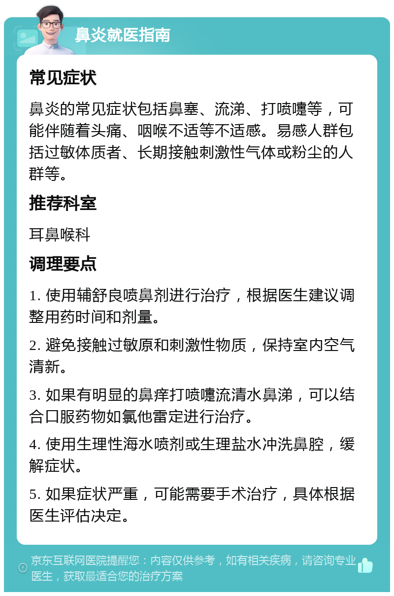 鼻炎就医指南 常见症状 鼻炎的常见症状包括鼻塞、流涕、打喷嚏等，可能伴随着头痛、咽喉不适等不适感。易感人群包括过敏体质者、长期接触刺激性气体或粉尘的人群等。 推荐科室 耳鼻喉科 调理要点 1. 使用辅舒良喷鼻剂进行治疗，根据医生建议调整用药时间和剂量。 2. 避免接触过敏原和刺激性物质，保持室内空气清新。 3. 如果有明显的鼻痒打喷嚏流清水鼻涕，可以结合口服药物如氯他雷定进行治疗。 4. 使用生理性海水喷剂或生理盐水冲洗鼻腔，缓解症状。 5. 如果症状严重，可能需要手术治疗，具体根据医生评估决定。