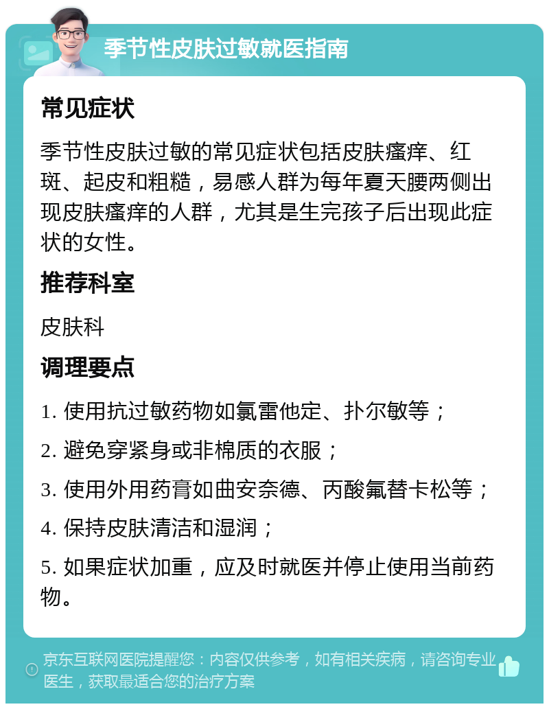 季节性皮肤过敏就医指南 常见症状 季节性皮肤过敏的常见症状包括皮肤瘙痒、红斑、起皮和粗糙，易感人群为每年夏天腰两侧出现皮肤瘙痒的人群，尤其是生完孩子后出现此症状的女性。 推荐科室 皮肤科 调理要点 1. 使用抗过敏药物如氯雷他定、扑尔敏等； 2. 避免穿紧身或非棉质的衣服； 3. 使用外用药膏如曲安奈德、丙酸氟替卡松等； 4. 保持皮肤清洁和湿润； 5. 如果症状加重，应及时就医并停止使用当前药物。