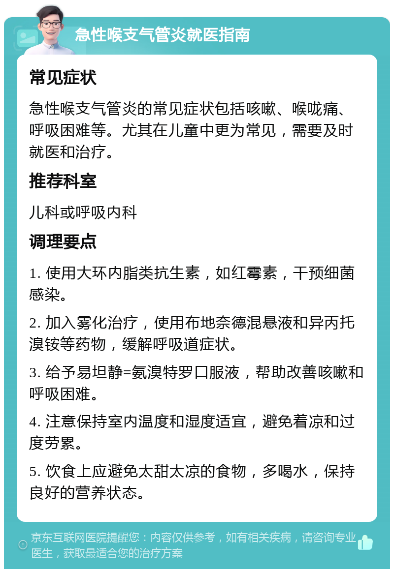 急性喉支气管炎就医指南 常见症状 急性喉支气管炎的常见症状包括咳嗽、喉咙痛、呼吸困难等。尤其在儿童中更为常见，需要及时就医和治疗。 推荐科室 儿科或呼吸内科 调理要点 1. 使用大环内脂类抗生素，如红霉素，干预细菌感染。 2. 加入雾化治疗，使用布地奈德混悬液和异丙托溴铵等药物，缓解呼吸道症状。 3. 给予易坦静=氨溴特罗口服液，帮助改善咳嗽和呼吸困难。 4. 注意保持室内温度和湿度适宜，避免着凉和过度劳累。 5. 饮食上应避免太甜太凉的食物，多喝水，保持良好的营养状态。