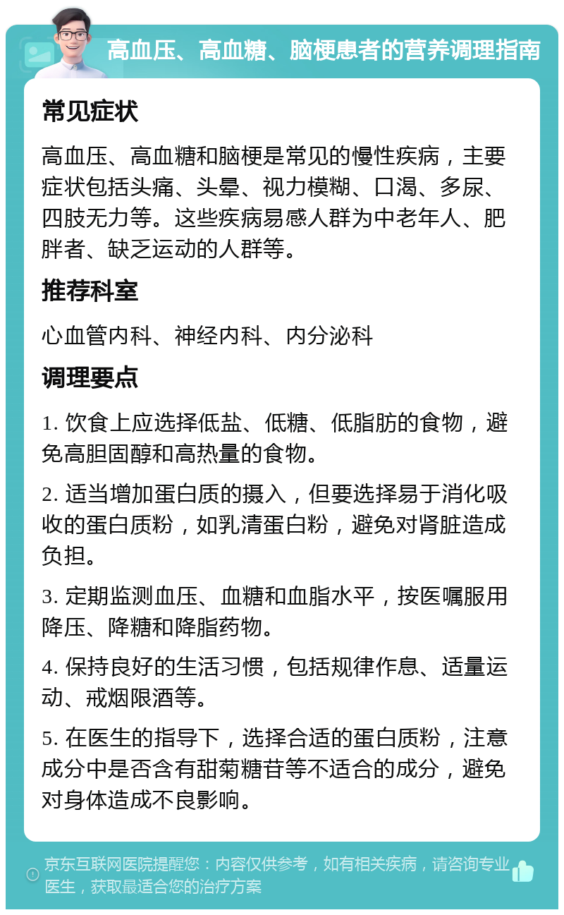 高血压、高血糖、脑梗患者的营养调理指南 常见症状 高血压、高血糖和脑梗是常见的慢性疾病，主要症状包括头痛、头晕、视力模糊、口渴、多尿、四肢无力等。这些疾病易感人群为中老年人、肥胖者、缺乏运动的人群等。 推荐科室 心血管内科、神经内科、内分泌科 调理要点 1. 饮食上应选择低盐、低糖、低脂肪的食物，避免高胆固醇和高热量的食物。 2. 适当增加蛋白质的摄入，但要选择易于消化吸收的蛋白质粉，如乳清蛋白粉，避免对肾脏造成负担。 3. 定期监测血压、血糖和血脂水平，按医嘱服用降压、降糖和降脂药物。 4. 保持良好的生活习惯，包括规律作息、适量运动、戒烟限酒等。 5. 在医生的指导下，选择合适的蛋白质粉，注意成分中是否含有甜菊糖苷等不适合的成分，避免对身体造成不良影响。