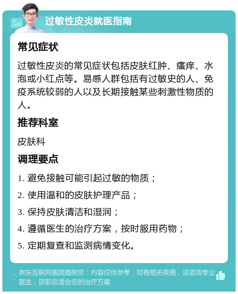 过敏性皮炎就医指南 常见症状 过敏性皮炎的常见症状包括皮肤红肿、瘙痒、水泡或小红点等。易感人群包括有过敏史的人、免疫系统较弱的人以及长期接触某些刺激性物质的人。 推荐科室 皮肤科 调理要点 1. 避免接触可能引起过敏的物质； 2. 使用温和的皮肤护理产品； 3. 保持皮肤清洁和湿润； 4. 遵循医生的治疗方案，按时服用药物； 5. 定期复查和监测病情变化。