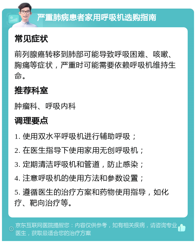 严重肺病患者家用呼吸机选购指南 常见症状 前列腺癌转移到肺部可能导致呼吸困难、咳嗽、胸痛等症状，严重时可能需要依赖呼吸机维持生命。 推荐科室 肿瘤科、呼吸内科 调理要点 1. 使用双水平呼吸机进行辅助呼吸； 2. 在医生指导下使用家用无创呼吸机； 3. 定期清洁呼吸机和管道，防止感染； 4. 注意呼吸机的使用方法和参数设置； 5. 遵循医生的治疗方案和药物使用指导，如化疗、靶向治疗等。