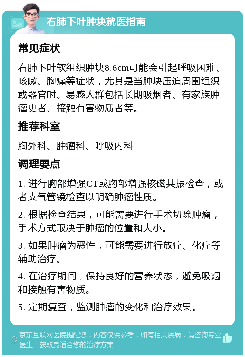 右肺下叶肿块就医指南 常见症状 右肺下叶软组织肿块8.6cm可能会引起呼吸困难、咳嗽、胸痛等症状，尤其是当肿块压迫周围组织或器官时。易感人群包括长期吸烟者、有家族肿瘤史者、接触有害物质者等。 推荐科室 胸外科、肿瘤科、呼吸内科 调理要点 1. 进行胸部增强CT或胸部增强核磁共振检查，或者支气管镜检查以明确肿瘤性质。 2. 根据检查结果，可能需要进行手术切除肿瘤，手术方式取决于肿瘤的位置和大小。 3. 如果肿瘤为恶性，可能需要进行放疗、化疗等辅助治疗。 4. 在治疗期间，保持良好的营养状态，避免吸烟和接触有害物质。 5. 定期复查，监测肿瘤的变化和治疗效果。