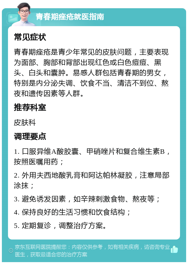 青春期痤疮就医指南 常见症状 青春期痤疮是青少年常见的皮肤问题，主要表现为面部、胸部和背部出现红色或白色痘痘、黑头、白头和囊肿。易感人群包括青春期的男女，特别是内分泌失调、饮食不当、清洁不到位、熬夜和遗传因素等人群。 推荐科室 皮肤科 调理要点 1. 口服异维A酸胶囊、甲硝唑片和复合维生素B，按照医嘱用药； 2. 外用夫西地酸乳膏和阿达帕林凝胶，注意局部涂抹； 3. 避免诱发因素，如辛辣刺激食物、熬夜等； 4. 保持良好的生活习惯和饮食结构； 5. 定期复诊，调整治疗方案。