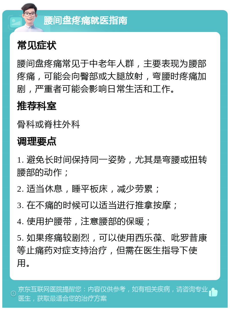 腰间盘疼痛就医指南 常见症状 腰间盘疼痛常见于中老年人群，主要表现为腰部疼痛，可能会向臀部或大腿放射，弯腰时疼痛加剧，严重者可能会影响日常生活和工作。 推荐科室 骨科或脊柱外科 调理要点 1. 避免长时间保持同一姿势，尤其是弯腰或扭转腰部的动作； 2. 适当休息，睡平板床，减少劳累； 3. 在不痛的时候可以适当进行推拿按摩； 4. 使用护腰带，注意腰部的保暖； 5. 如果疼痛较剧烈，可以使用西乐葆、吡罗昔康等止痛药对症支持治疗，但需在医生指导下使用。