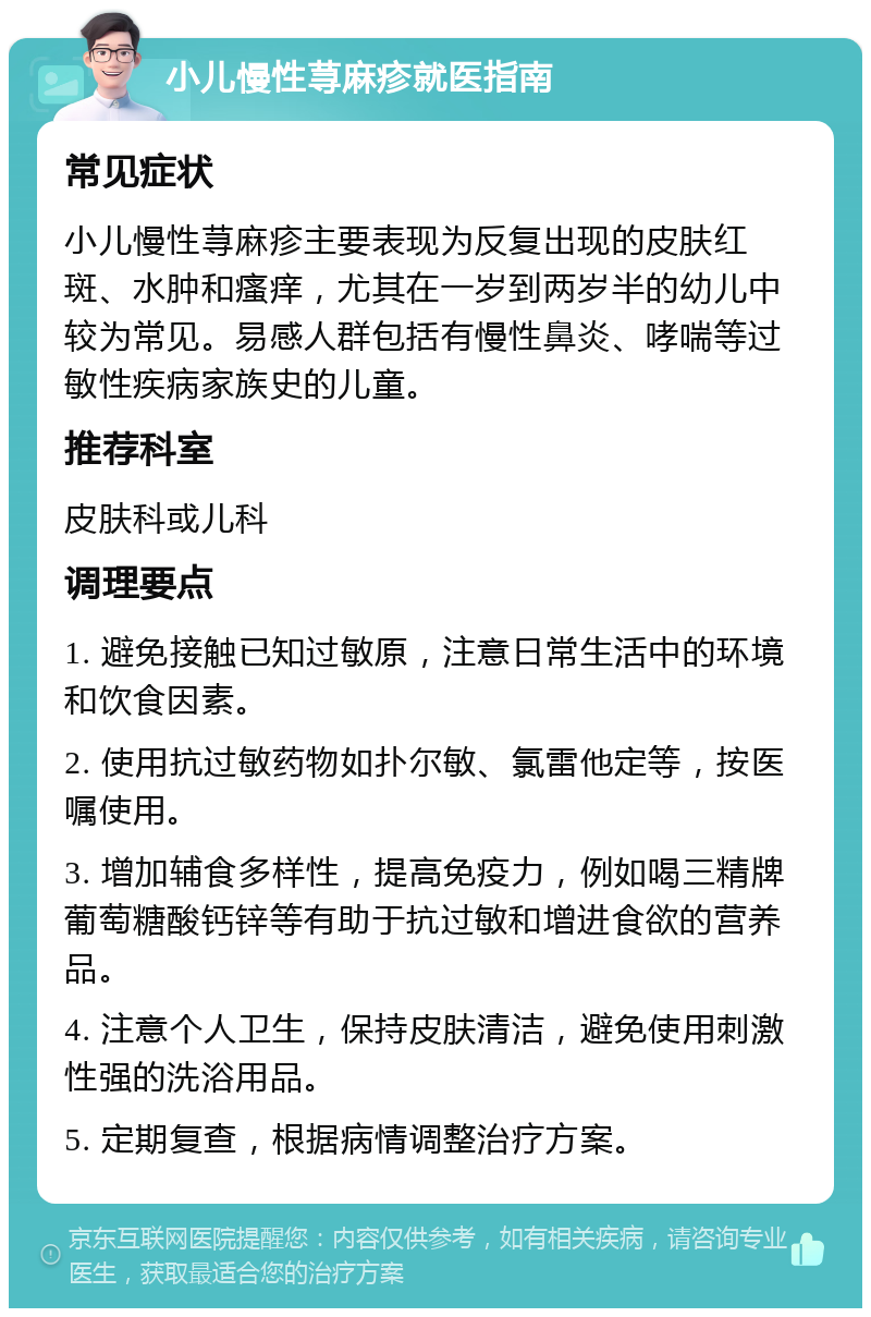 小儿慢性荨麻疹就医指南 常见症状 小儿慢性荨麻疹主要表现为反复出现的皮肤红斑、水肿和瘙痒，尤其在一岁到两岁半的幼儿中较为常见。易感人群包括有慢性鼻炎、哮喘等过敏性疾病家族史的儿童。 推荐科室 皮肤科或儿科 调理要点 1. 避免接触已知过敏原，注意日常生活中的环境和饮食因素。 2. 使用抗过敏药物如扑尔敏、氯雷他定等，按医嘱使用。 3. 增加辅食多样性，提高免疫力，例如喝三精牌葡萄糖酸钙锌等有助于抗过敏和增进食欲的营养品。 4. 注意个人卫生，保持皮肤清洁，避免使用刺激性强的洗浴用品。 5. 定期复查，根据病情调整治疗方案。