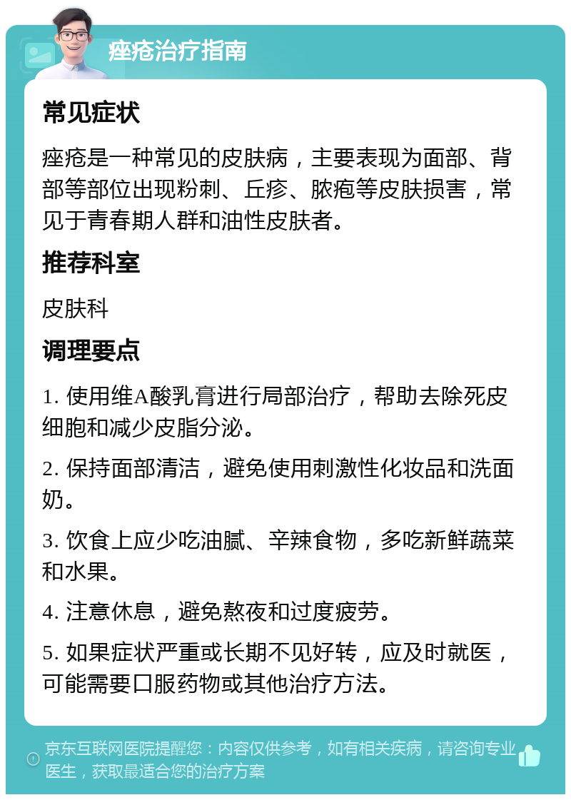 痤疮治疗指南 常见症状 痤疮是一种常见的皮肤病，主要表现为面部、背部等部位出现粉刺、丘疹、脓疱等皮肤损害，常见于青春期人群和油性皮肤者。 推荐科室 皮肤科 调理要点 1. 使用维A酸乳膏进行局部治疗，帮助去除死皮细胞和减少皮脂分泌。 2. 保持面部清洁，避免使用刺激性化妆品和洗面奶。 3. 饮食上应少吃油腻、辛辣食物，多吃新鲜蔬菜和水果。 4. 注意休息，避免熬夜和过度疲劳。 5. 如果症状严重或长期不见好转，应及时就医，可能需要口服药物或其他治疗方法。