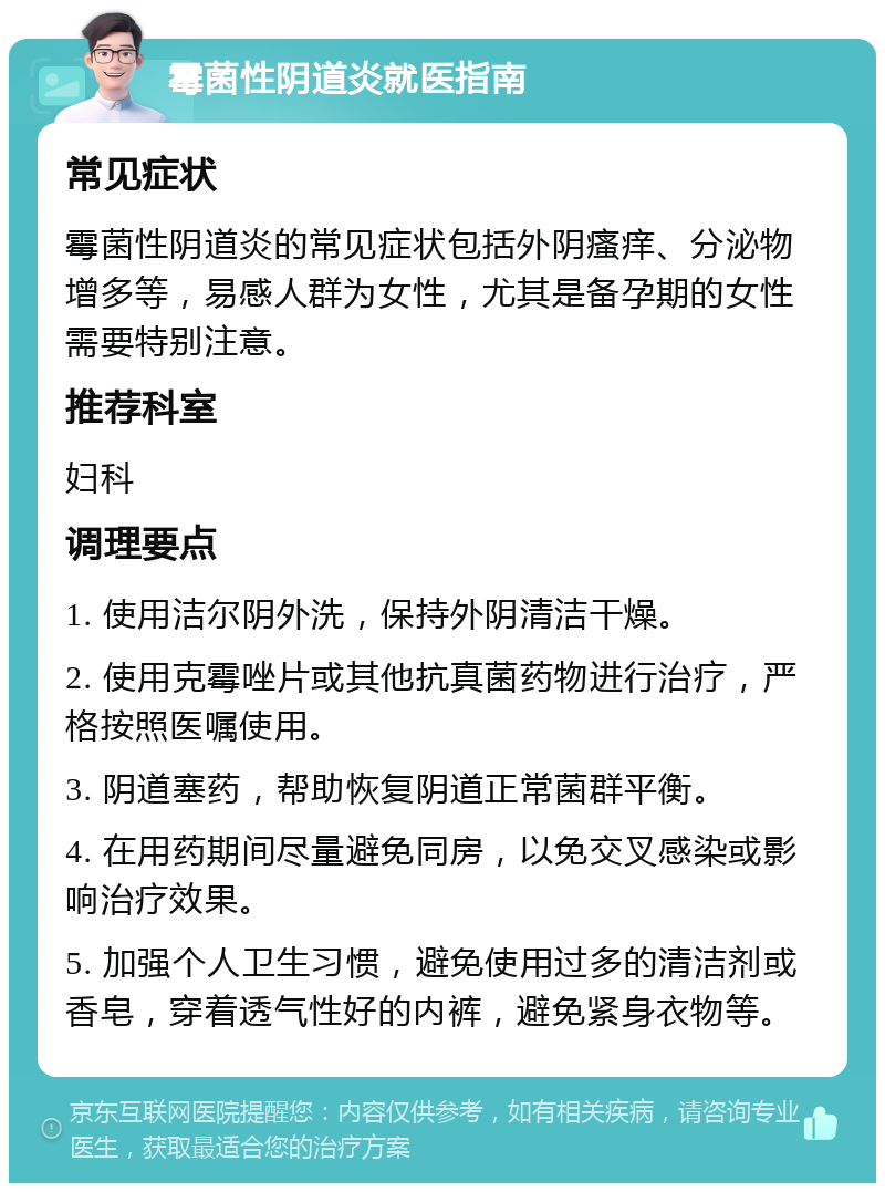 霉菌性阴道炎就医指南 常见症状 霉菌性阴道炎的常见症状包括外阴瘙痒、分泌物增多等，易感人群为女性，尤其是备孕期的女性需要特别注意。 推荐科室 妇科 调理要点 1. 使用洁尔阴外洗，保持外阴清洁干燥。 2. 使用克霉唑片或其他抗真菌药物进行治疗，严格按照医嘱使用。 3. 阴道塞药，帮助恢复阴道正常菌群平衡。 4. 在用药期间尽量避免同房，以免交叉感染或影响治疗效果。 5. 加强个人卫生习惯，避免使用过多的清洁剂或香皂，穿着透气性好的内裤，避免紧身衣物等。