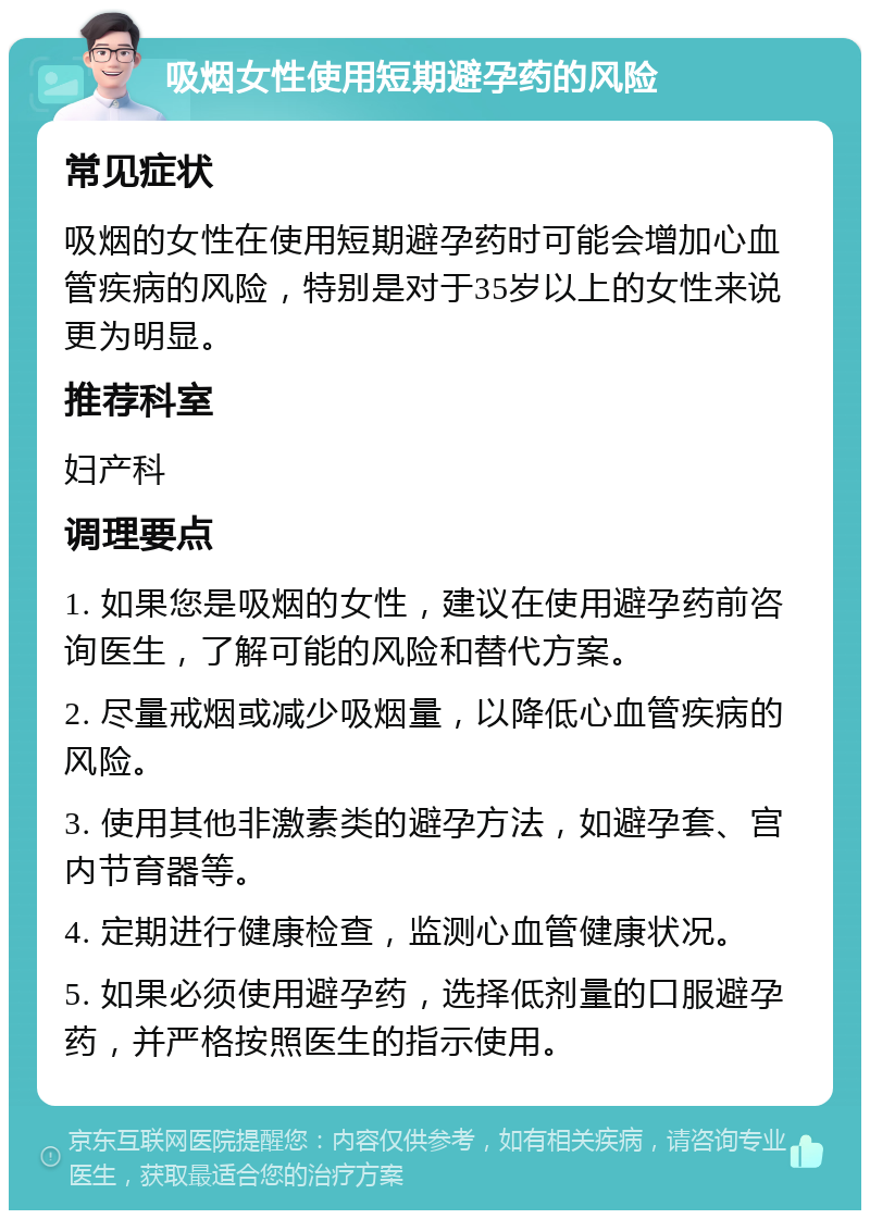 吸烟女性使用短期避孕药的风险 常见症状 吸烟的女性在使用短期避孕药时可能会增加心血管疾病的风险，特别是对于35岁以上的女性来说更为明显。 推荐科室 妇产科 调理要点 1. 如果您是吸烟的女性，建议在使用避孕药前咨询医生，了解可能的风险和替代方案。 2. 尽量戒烟或减少吸烟量，以降低心血管疾病的风险。 3. 使用其他非激素类的避孕方法，如避孕套、宫内节育器等。 4. 定期进行健康检查，监测心血管健康状况。 5. 如果必须使用避孕药，选择低剂量的口服避孕药，并严格按照医生的指示使用。