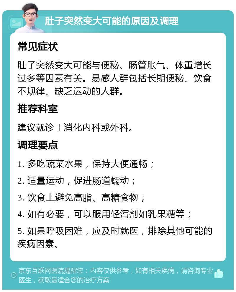 肚子突然变大可能的原因及调理 常见症状 肚子突然变大可能与便秘、肠管胀气、体重增长过多等因素有关。易感人群包括长期便秘、饮食不规律、缺乏运动的人群。 推荐科室 建议就诊于消化内科或外科。 调理要点 1. 多吃蔬菜水果，保持大便通畅； 2. 适量运动，促进肠道蠕动； 3. 饮食上避免高脂、高糖食物； 4. 如有必要，可以服用轻泻剂如乳果糖等； 5. 如果呼吸困难，应及时就医，排除其他可能的疾病因素。