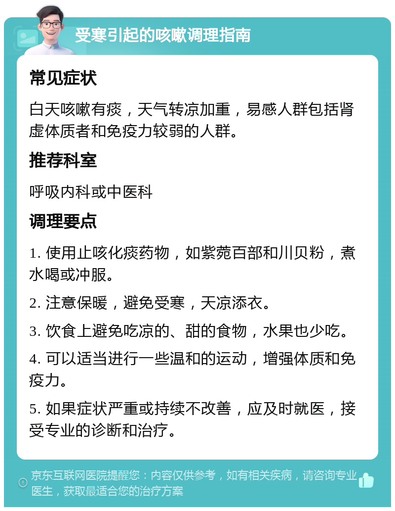 受寒引起的咳嗽调理指南 常见症状 白天咳嗽有痰，天气转凉加重，易感人群包括肾虚体质者和免疫力较弱的人群。 推荐科室 呼吸内科或中医科 调理要点 1. 使用止咳化痰药物，如紫菀百部和川贝粉，煮水喝或冲服。 2. 注意保暖，避免受寒，天凉添衣。 3. 饮食上避免吃凉的、甜的食物，水果也少吃。 4. 可以适当进行一些温和的运动，增强体质和免疫力。 5. 如果症状严重或持续不改善，应及时就医，接受专业的诊断和治疗。