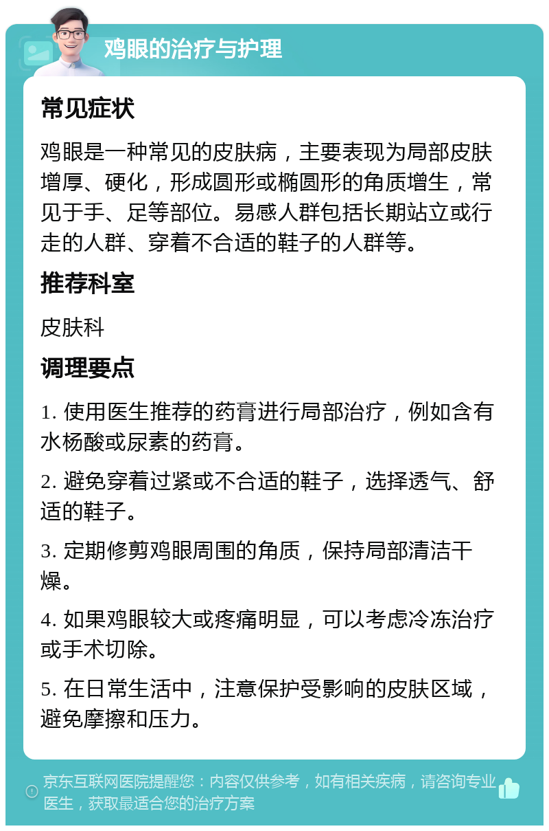 鸡眼的治疗与护理 常见症状 鸡眼是一种常见的皮肤病，主要表现为局部皮肤增厚、硬化，形成圆形或椭圆形的角质增生，常见于手、足等部位。易感人群包括长期站立或行走的人群、穿着不合适的鞋子的人群等。 推荐科室 皮肤科 调理要点 1. 使用医生推荐的药膏进行局部治疗，例如含有水杨酸或尿素的药膏。 2. 避免穿着过紧或不合适的鞋子，选择透气、舒适的鞋子。 3. 定期修剪鸡眼周围的角质，保持局部清洁干燥。 4. 如果鸡眼较大或疼痛明显，可以考虑冷冻治疗或手术切除。 5. 在日常生活中，注意保护受影响的皮肤区域，避免摩擦和压力。