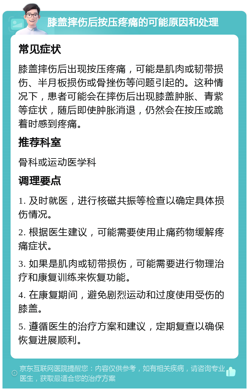 膝盖摔伤后按压疼痛的可能原因和处理 常见症状 膝盖摔伤后出现按压疼痛，可能是肌肉或韧带损伤、半月板损伤或骨挫伤等问题引起的。这种情况下，患者可能会在摔伤后出现膝盖肿胀、青紫等症状，随后即使肿胀消退，仍然会在按压或跪着时感到疼痛。 推荐科室 骨科或运动医学科 调理要点 1. 及时就医，进行核磁共振等检查以确定具体损伤情况。 2. 根据医生建议，可能需要使用止痛药物缓解疼痛症状。 3. 如果是肌肉或韧带损伤，可能需要进行物理治疗和康复训练来恢复功能。 4. 在康复期间，避免剧烈运动和过度使用受伤的膝盖。 5. 遵循医生的治疗方案和建议，定期复查以确保恢复进展顺利。