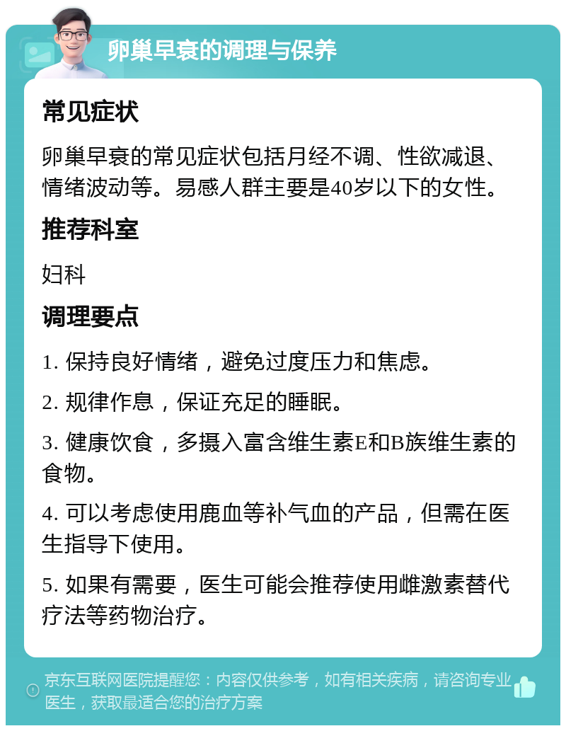 卵巢早衰的调理与保养 常见症状 卵巢早衰的常见症状包括月经不调、性欲减退、情绪波动等。易感人群主要是40岁以下的女性。 推荐科室 妇科 调理要点 1. 保持良好情绪，避免过度压力和焦虑。 2. 规律作息，保证充足的睡眠。 3. 健康饮食，多摄入富含维生素E和B族维生素的食物。 4. 可以考虑使用鹿血等补气血的产品，但需在医生指导下使用。 5. 如果有需要，医生可能会推荐使用雌激素替代疗法等药物治疗。