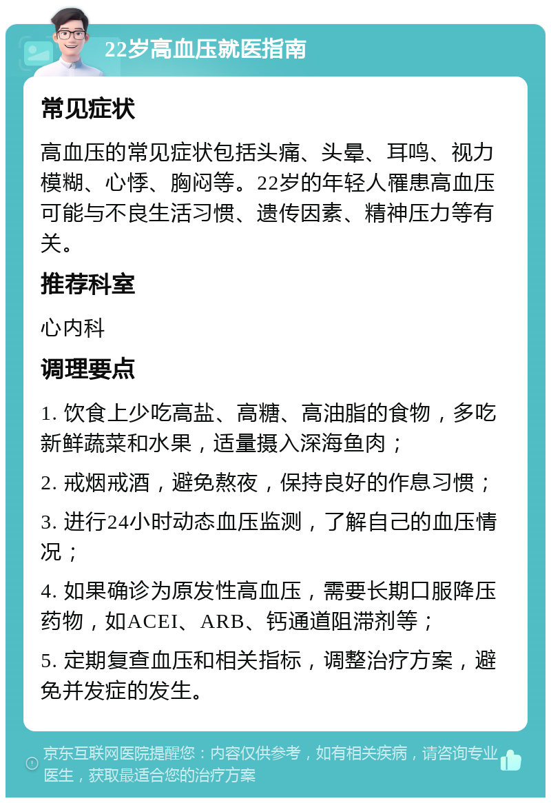 22岁高血压就医指南 常见症状 高血压的常见症状包括头痛、头晕、耳鸣、视力模糊、心悸、胸闷等。22岁的年轻人罹患高血压可能与不良生活习惯、遗传因素、精神压力等有关。 推荐科室 心内科 调理要点 1. 饮食上少吃高盐、高糖、高油脂的食物，多吃新鲜蔬菜和水果，适量摄入深海鱼肉； 2. 戒烟戒酒，避免熬夜，保持良好的作息习惯； 3. 进行24小时动态血压监测，了解自己的血压情况； 4. 如果确诊为原发性高血压，需要长期口服降压药物，如ACEI、ARB、钙通道阻滞剂等； 5. 定期复查血压和相关指标，调整治疗方案，避免并发症的发生。