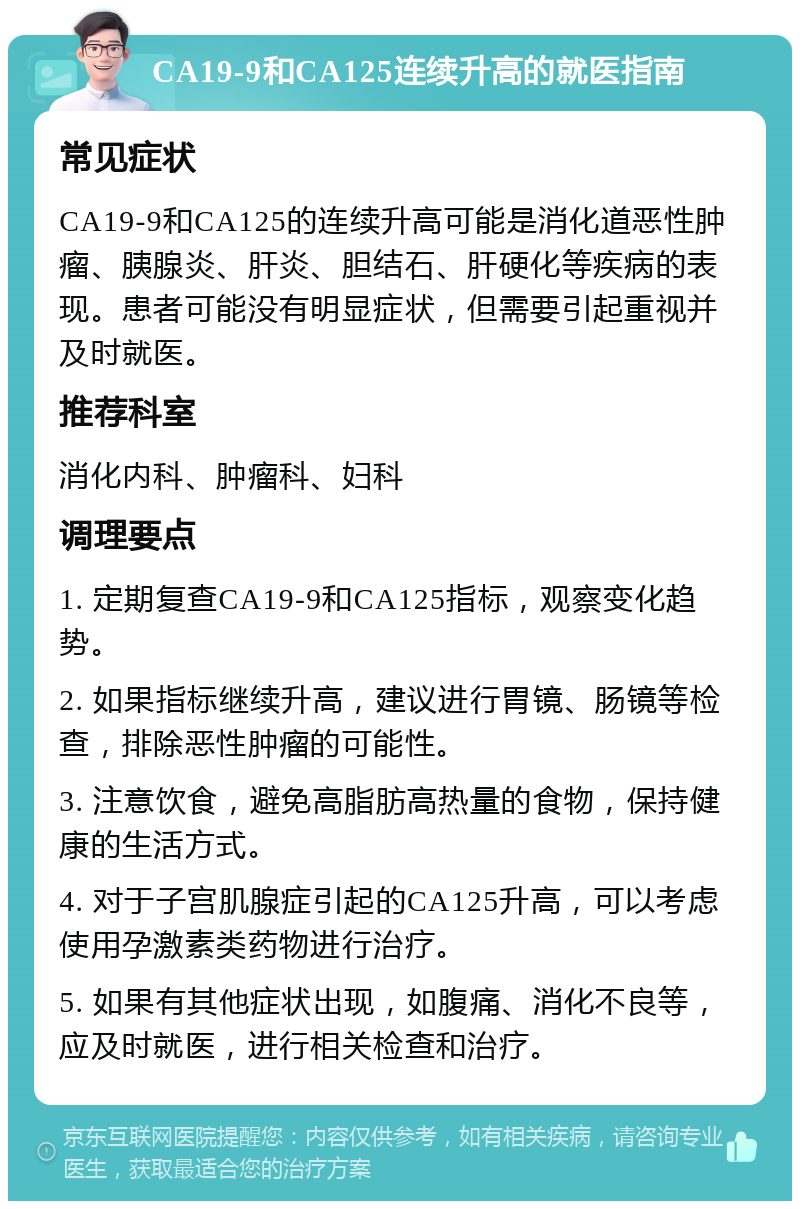 CA19-9和CA125连续升高的就医指南 常见症状 CA19-9和CA125的连续升高可能是消化道恶性肿瘤、胰腺炎、肝炎、胆结石、肝硬化等疾病的表现。患者可能没有明显症状，但需要引起重视并及时就医。 推荐科室 消化内科、肿瘤科、妇科 调理要点 1. 定期复查CA19-9和CA125指标，观察变化趋势。 2. 如果指标继续升高，建议进行胃镜、肠镜等检查，排除恶性肿瘤的可能性。 3. 注意饮食，避免高脂肪高热量的食物，保持健康的生活方式。 4. 对于子宫肌腺症引起的CA125升高，可以考虑使用孕激素类药物进行治疗。 5. 如果有其他症状出现，如腹痛、消化不良等，应及时就医，进行相关检查和治疗。