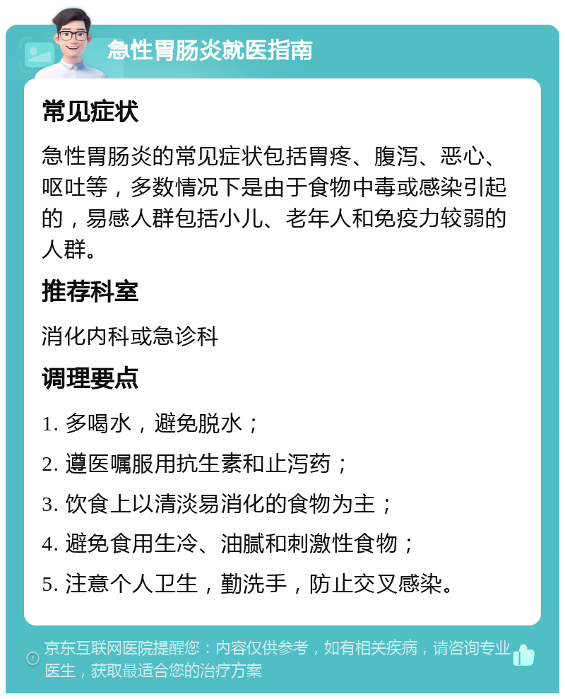 急性胃肠炎就医指南 常见症状 急性胃肠炎的常见症状包括胃疼、腹泻、恶心、呕吐等，多数情况下是由于食物中毒或感染引起的，易感人群包括小儿、老年人和免疫力较弱的人群。 推荐科室 消化内科或急诊科 调理要点 1. 多喝水，避免脱水； 2. 遵医嘱服用抗生素和止泻药； 3. 饮食上以清淡易消化的食物为主； 4. 避免食用生冷、油腻和刺激性食物； 5. 注意个人卫生，勤洗手，防止交叉感染。